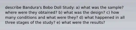 describe Bandura's Bobo Doll Study: a) what was the sample? where were they obtained? b) what was the design? c) how many conditions and what were they? d) what happened in all three stages of the study? e) what were the results?