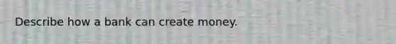 Describe how a bank can create money.