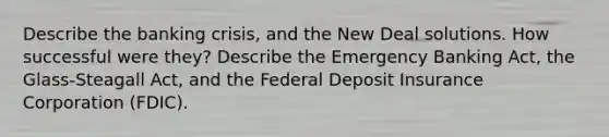 Describe the banking crisis, and the New Deal solutions. How successful were they? Describe the Emergency Banking Act, the Glass-Steagall Act, and the Federal Deposit Insurance Corporation (FDIC).