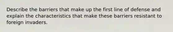 Describe the barriers that make up the first line of defense and explain the characteristics that make these barriers resistant to foreign invaders.