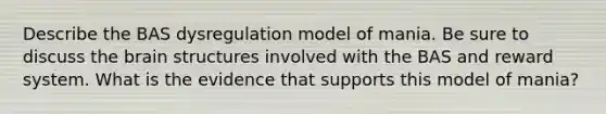 Describe the BAS dysregulation model of mania. Be sure to discuss the brain structures involved with the BAS and reward system. What is the evidence that supports this model of mania?