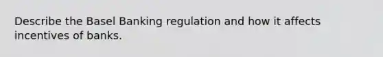 Describe the Basel Banking regulation and how it affects incentives of banks.