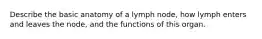 Describe the basic anatomy of a lymph node, how lymph enters and leaves the node, and the functions of this organ.