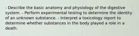 - Describe the basic anatomy and physiology of the digestive system. - Perform experimental testing to determine the identity of an unknown substance. - Interpret a toxicology report to determine whether substances in the body played a role in a death.