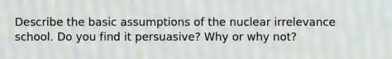 Describe the basic assumptions of the nuclear irrelevance school. Do you find it persuasive? Why or why not?