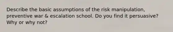 Describe the basic assumptions of the risk manipulation, preventive war & escalation school. Do you find it persuasive? Why or why not?