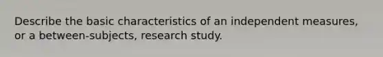 Describe the basic characteristics of an independent measures, or a between-subjects, research study.