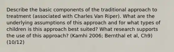 Describe the basic components of the traditional approach to treatment (associated with Charles Van Riper). What are the underlying assumptions of this approach and for what types of children is this approach best suited? What research supports the use of this approach? (Kamhi 2006; Bernthal et al, Ch9) (10/12)