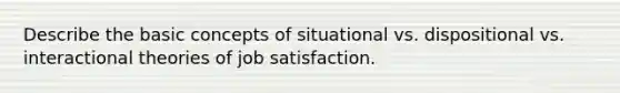 Describe the basic concepts of situational vs. dispositional vs. interactional theories of job satisfaction.