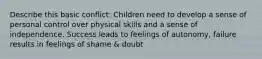 Describe this basic conflict: Children need to develop a sense of personal control over physical skills and a sense of independence. Success leads to feelings of autonomy, failure results in feelings of shame & doubt