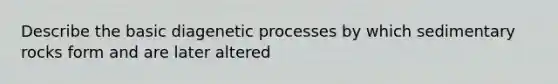 Describe the basic diagenetic processes by which sedimentary rocks form and are later altered