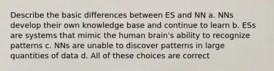 Describe the basic differences between ES and NN a. NNs develop their own knowledge base and continue to learn b. ESs are systems that mimic the human brain's ability to recognize patterns c. NNs are unable to discover patterns in large quantities of data d. All of these choices are correct