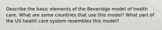 Describe the basic elements of the Beveridge model of health care. What are some countries that use this model? What part of the US health care system resembles this model?