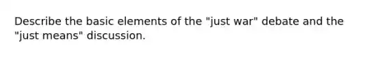 Describe the basic elements of the "just war" debate and the "just means" discussion.