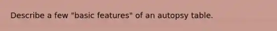 Describe a few "basic features" of an autopsy table.