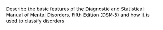 Describe the basic features of the Diagnostic and Statistical Manual of Mental Disorders, Fifth Edition (DSM-5) and how it is used to classify disorders