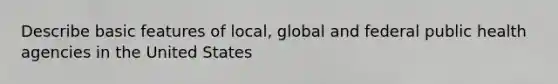 Describe basic features of local, global and federal public health agencies in the United States