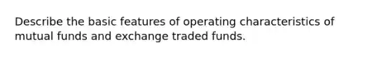 Describe the basic features of operating characteristics of mutual funds and exchange traded funds.