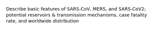 Describe basic features of SARS-CoV, MERS, and SARS-CoV2; potential reservoirs & transmission mechanisms, case fatality rate, and worldwide distribution