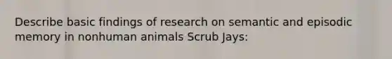 Describe basic findings of research on semantic and episodic memory in nonhuman animals Scrub Jays: