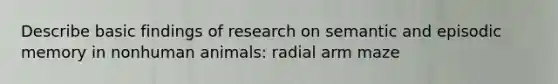 Describe basic findings of research on semantic and episodic memory in nonhuman animals: radial arm maze