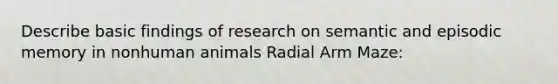 Describe basic findings of research on semantic and episodic memory in nonhuman animals Radial Arm Maze: