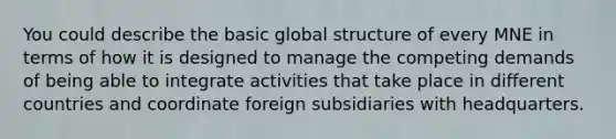 You could describe the basic global structure of every MNE in terms of how it is designed to manage the competing demands of being able to integrate activities that take place in different countries and coordinate foreign subsidiaries with headquarters.