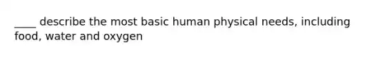 ____ describe the most basic human physical needs, including food, water and oxygen