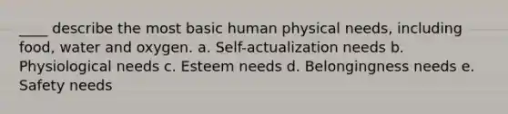 ____ describe the most basic human physical needs, including food, water and oxygen. a. Self-actualization needs b. Physiological needs c. Esteem needs d. Belongingness needs e. Safety needs