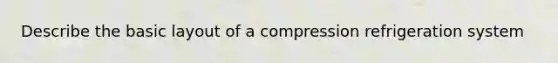 Describe the basic layout of a compression refrigeration system