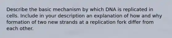 Describe the basic mechanism by which DNA is replicated in cells. Include in your description an explanation of how and why formation of two new strands at a replication fork differ from each other.