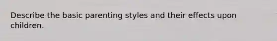 Describe the basic parenting styles and their effects upon children.