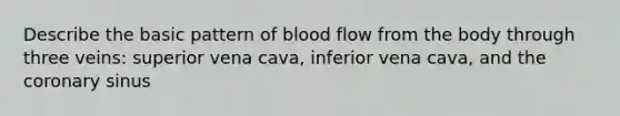 Describe the basic pattern of blood flow from the body through three veins: superior vena cava, inferior vena cava, and the coronary sinus