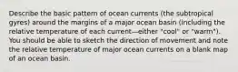 Describe the basic pattern of ocean currents (the subtropical gyres) around the margins of a major ocean basin (including the relative temperature of each current—either "cool" or "warm"). You should be able to sketch the direction of movement and note the relative temperature of major ocean currents on a blank map of an ocean basin.