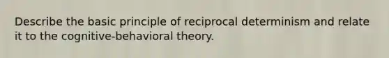 Describe the basic principle of reciprocal determinism and relate it to the cognitive-behavioral theory.