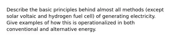 Describe the basic principles behind almost all methods (except solar voltaic and hydrogen fuel cell) of generating electricity. Give examples of how this is operationalized in both conventional and alternative energy.