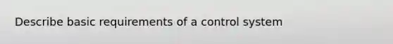 Describe basic requirements of a control system