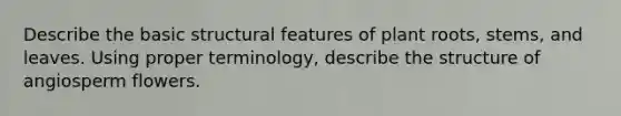 Describe the basic structural features of plant roots, stems, and leaves. Using proper terminology, describe the structure of angiosperm flowers.