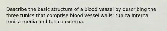 Describe the basic structure of a blood vessel by describing the three tunics that comprise blood vessel walls: tunica interna, tunica media and tunica externa.