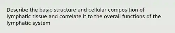 Describe the basic structure and cellular composition of lymphatic tissue and correlate it to the overall functions of the lymphatic system