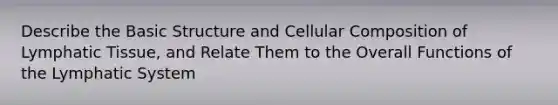 Describe the Basic Structure and Cellular Composition of Lymphatic Tissue, and Relate Them to the Overall Functions of the Lymphatic System