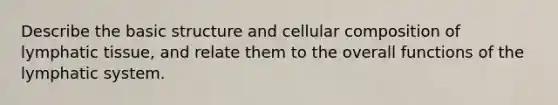 Describe the basic structure and cellular composition of lymphatic tissue, and relate them to the overall functions of the lymphatic system.