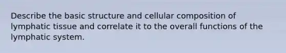 Describe the basic structure and cellular composition of lymphatic tissue and correlate it to the overall functions of the lymphatic system.