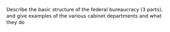 Describe the basic structure of the federal bureaucracy (3 parts), and give examples of the various cabinet departments and what they do