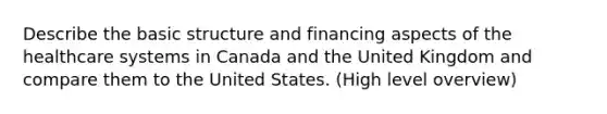 Describe the basic structure and financing aspects of the healthcare systems in Canada and the United Kingdom and compare them to the United States. (High level overview)