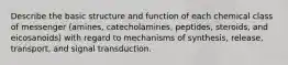 Describe the basic structure and function of each chemical class of messenger (amines, catecholamines, peptides, steroids, and eicosanoids) with regard to mechanisms of synthesis, release, transport, and signal transduction.