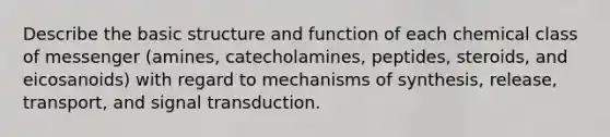 Describe the basic structure and function of each chemical class of messenger (amines, catecholamines, peptides, steroids, and eicosanoids) with regard to mechanisms of synthesis, release, transport, and signal transduction.