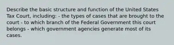 Describe the basic structure and function of the United States Tax Court, including: - the types of cases that are brought to the court - to which branch of the Federal Government this court belongs - which government agencies generate most of its cases.