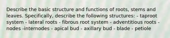 Describe the basic structure and functions of roots, stems and leaves. Specifically, describe the following structures: - taproot system - lateral roots - fibrous root system - adventitious roots - nodes -internodes - apical bud - axillary bud - blade - petiole