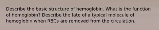 Describe the basic structure of hemoglobin. What is the function of hemoglobin? Describe the fate of a typical molecule of hemoglobin when RBCs are removed from the circulation.